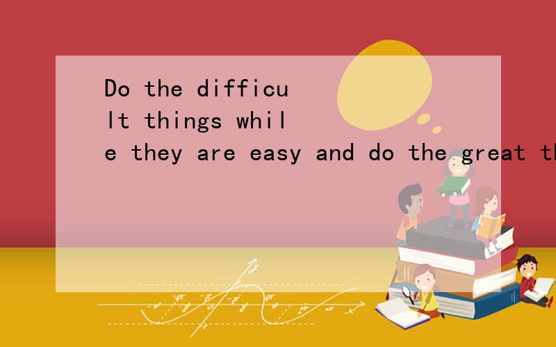 Do the difficult things while they are easy and do the great things while they are small.老子的道德经里的。