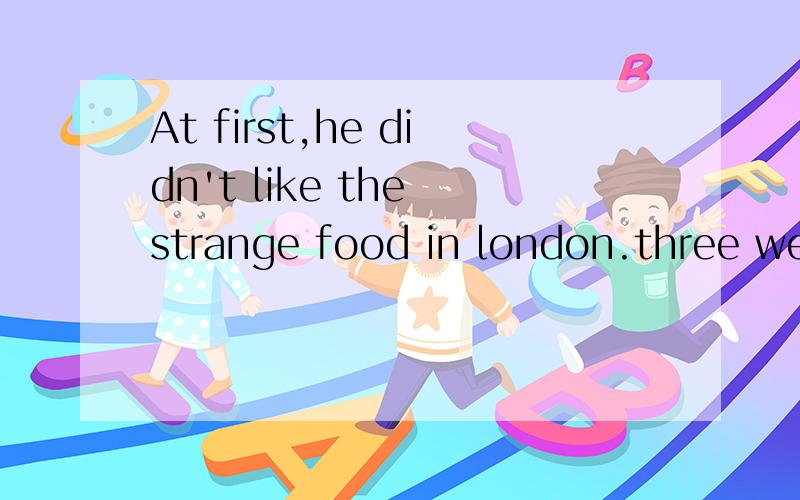 At first,he didn't like the strange food in london.three weaks later he likes it改同义句------three weeks he --- ---- --- the strange food in london