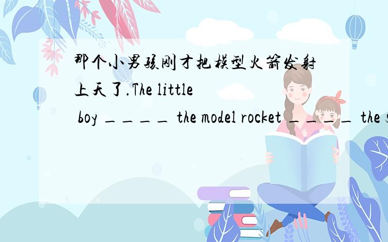 那个小男孩刚才把模型火箭发射上天了.The little boy ____ the model rocket ____ the sky just now.
