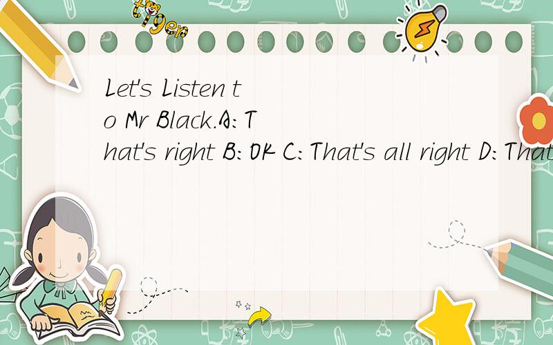 Let's Listen to Mr Black.A:That's right B:OK C:That's all right D:That's OK