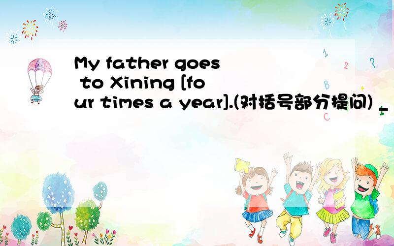 My father goes to Xining [four times a year].(对括号部分提问) _ _ _ your father _ to xining?My father goes to Xining [four times a year].(对括号部分提问)_ _ _ your father _ to xining?
