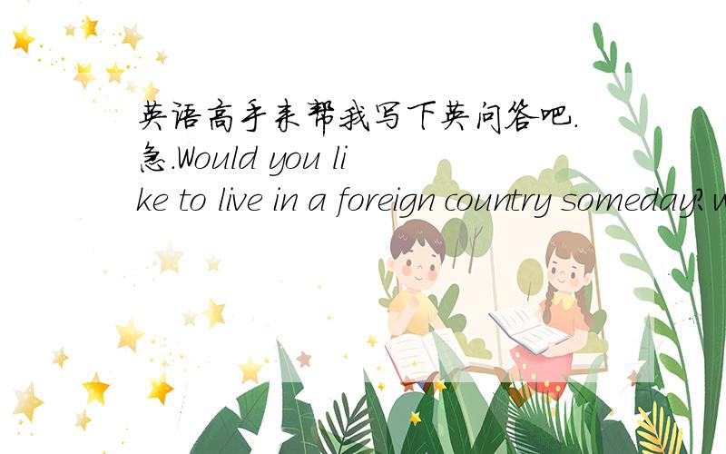 英语高手来帮我写下英问答吧.急.Would you like to live in a foreign country someday?why or why not?要求不要太长,但也别太短...10句话左右吧.