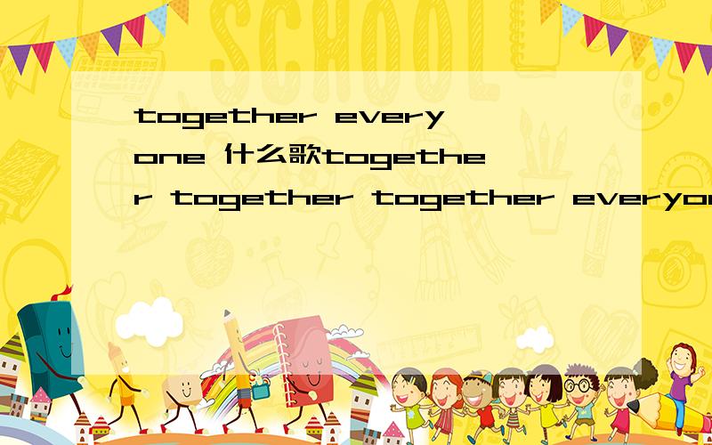 together everyone 什么歌together together together everyone.好像是这歌词.