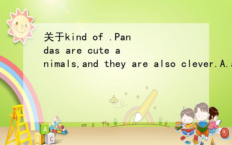 关于kind of .Pandas are cute animals,and they are also clever.A.a kind of ；kind of B.kind of；a kind of C.kind of ；kind of D.a kind of；a kind of 这题选什么.然后kind of的用法?Thank you!