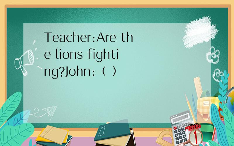 Teacher:Are the lions fighting?John:（ ）