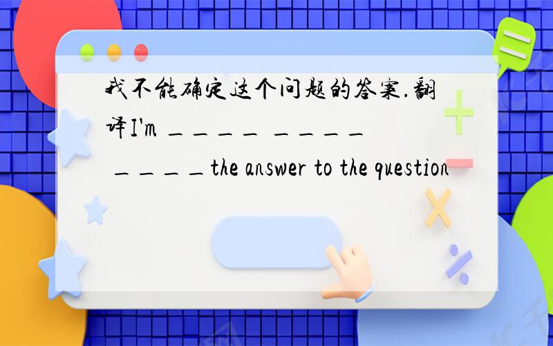我不能确定这个问题的答案.翻译I'm ____ ____ ____the answer to the question