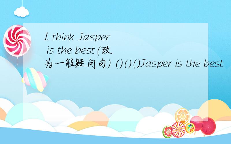 I think Jasper is the best(改为一般疑问句） （）（）（）Jasper is the best