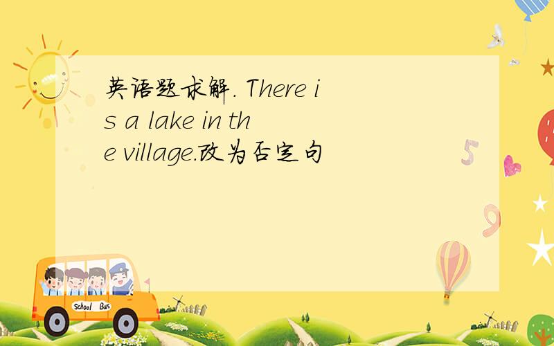 英语题求解. There is a lake in the village.改为否定句