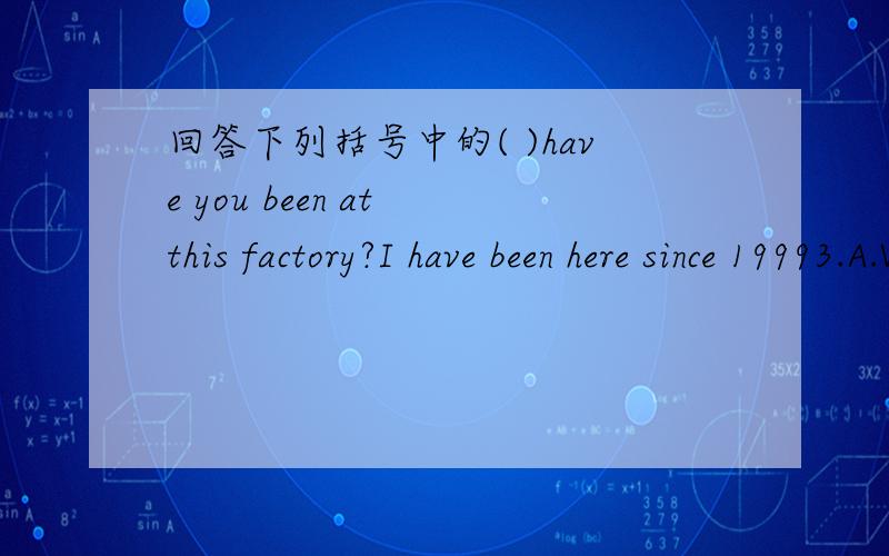 回答下列括号中的( )have you been at this factory?I have been here since 19993.A.When B.How long C.how often D.What time a