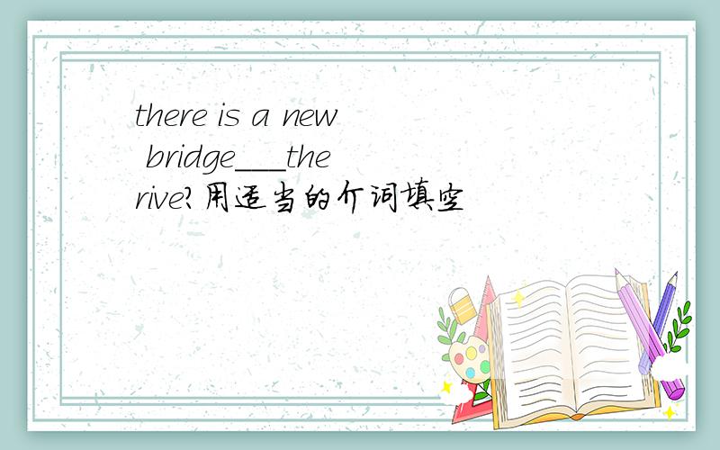 there is a new bridge___the rive?用适当的介词填空