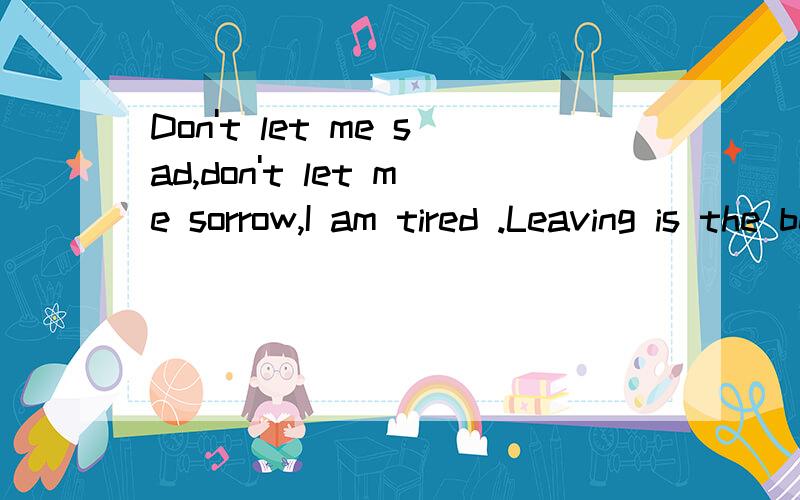 Don't let me sad,don't let me sorrow,I am tired .Leaving is the best choice.