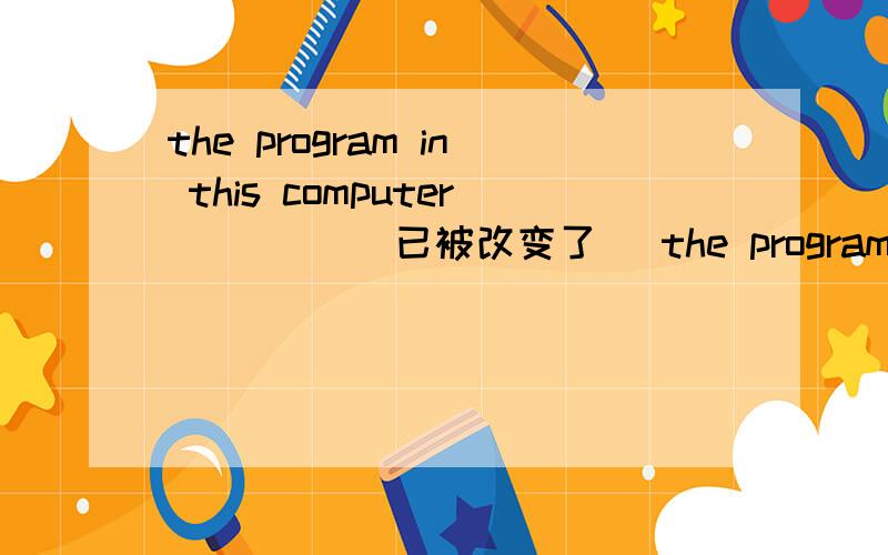 the program in this computer ____(已被改变了) the program in this computer ____(已被改变了) 这道题考的是被动语态,改如何填呢?