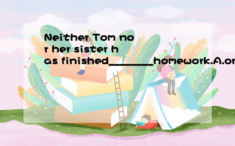 Neither Tom nor her sister has finished________homework.A.one’s B.their C.his D.herTOM 也是女的...所以我觉得好像是应该是选D...