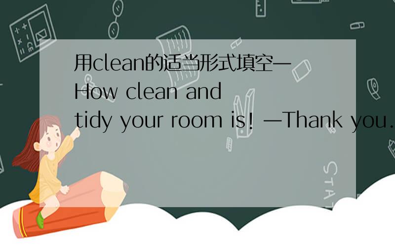 用clean的适当形式填空—How clean and tidy your room is! —Thank you.It ＿ every.