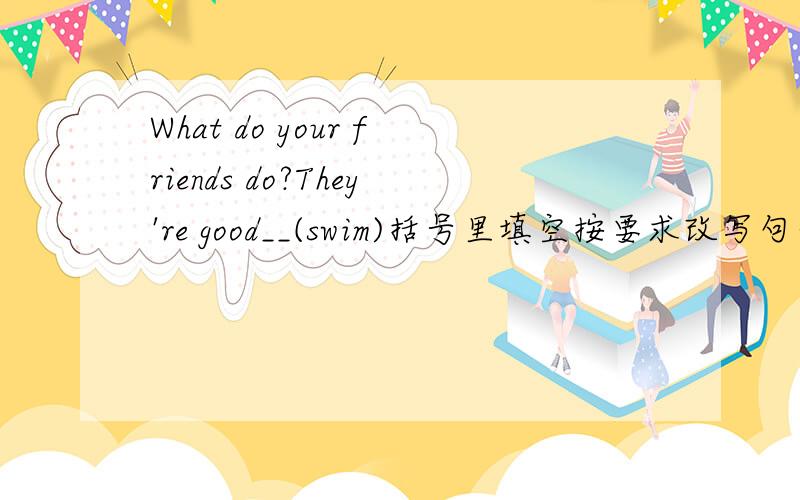 What do your friends do?They're good__(swim)括号里填空按要求改写句子;1.We often (make phone calls) to each other?对括号里提问What__you often__to each other?2.These are old bookshelves.改为单数句There is___old___.3.We are (flyin