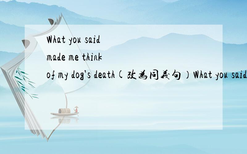 What you said made me think of my dog's death(改为同义句）What you said ( )( )( )my dog's deathHe is interviwing a middle school student.He is called Bob.（合并为一句）He is interviwing a middle school student （ ）（ ）The tall man