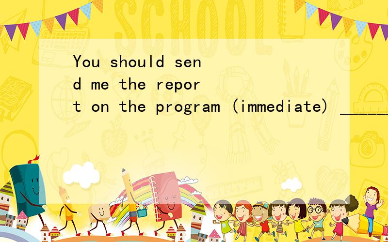 You should send me the report on the program (immediate) _________________.