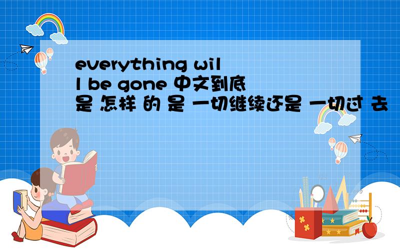everything will be gone 中文到底是 怎样 的 是 一切继续还是 一切过 去