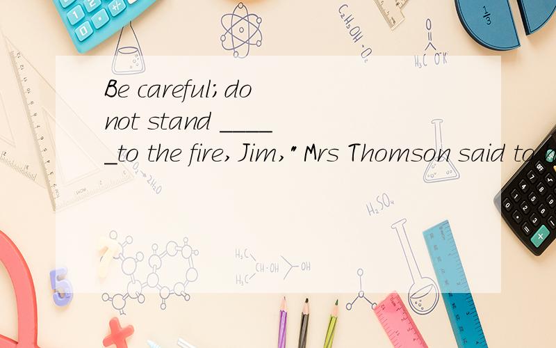 Be careful;do not stand _____to the fire,Jim,