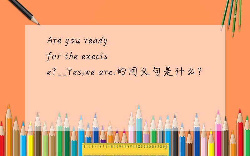 Are you ready for the execise?__Yes,we are.的同义句是什么?