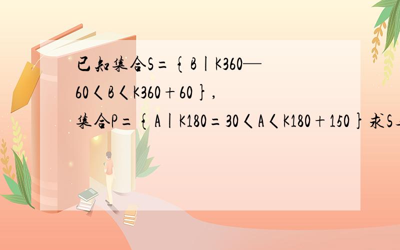 已知集合S={B|K360—60〈B〈K360+60},集合P={A|K180=30〈A〈K180+150}求S与P的并集