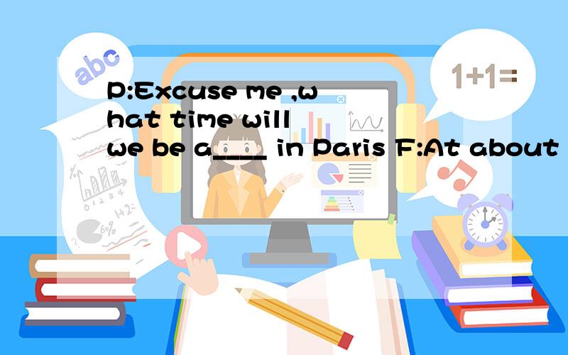 P:Excuse me ,what time will we be a____ in Paris F:At about 8:45 am local time sir P:But I seem to r____I was told that we could get there at……8:30F:Not the weather here ,sir .It's cloudy in Paris and there's a c___ of a thunderstorm ,so we have
