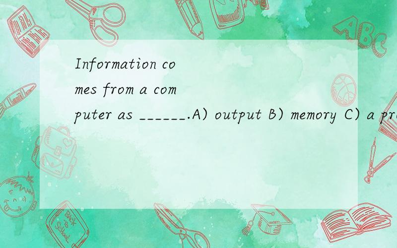 Information comes from a computer as ______.A) output B) memory C) a program D) input
