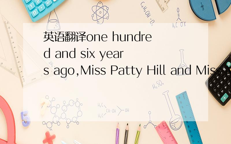英语翻译one hundred and six years ago,Miss Patty Hill and Miss Mildred J.Hill were asked to write some songs for a book named 