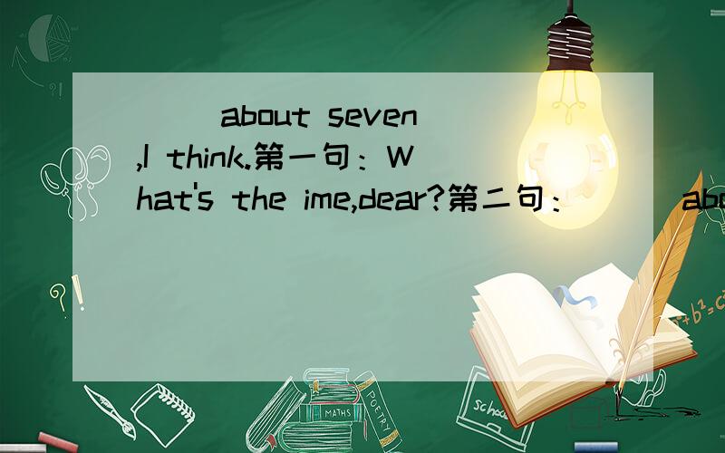 ( )about seven,I think.第一句：What's the ime,dear?第二句：( ) about seven ,I think.