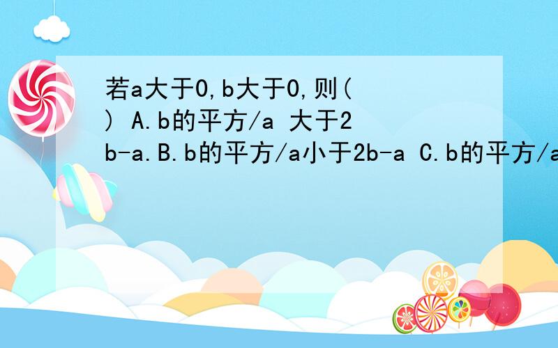 若a大于0,b大于0,则( ) A.b的平方/a 大于2b-a.B.b的平方/a小于2b-a C.b的平方/a大于等于2b-a D...