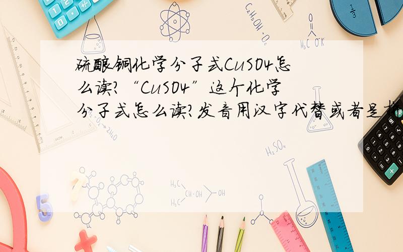 硫酸铜化学分子式CuSO4怎么读?“CuSO4”这个化学分子式怎么读?发音用汉字代替或者是拼音,总之让我能看懂就行了!