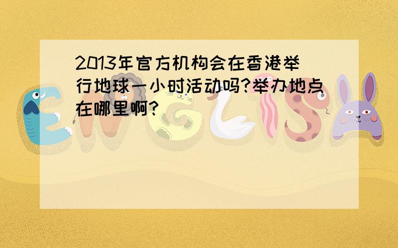 2013年官方机构会在香港举行地球一小时活动吗?举办地点在哪里啊?