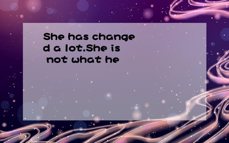 She has changed a lot.She is not what he