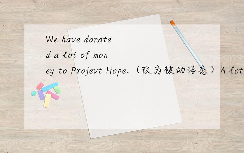 We have donated a lot of money to Projevt Hope.（改为被动语态）A lot of money_____ ____ _____to Project Hope.