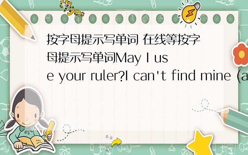 按字母提示写单词 在线等按字母提示写单词May I use your ruler?I can't find mine (a…）.