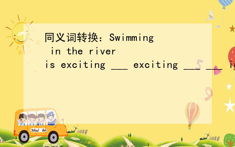 同义词转换：Swimming in the river is exciting ___ exciting ___ ___ in the river