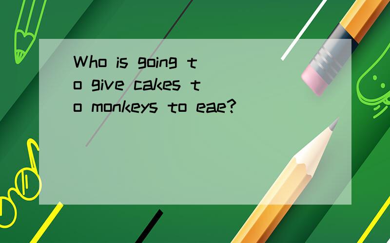 Who is going to give cakes to monkeys to eae?