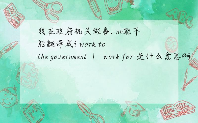 我在政府机关做事. nn能不能翻译成i work to the government  !   work for 是什么意思啊