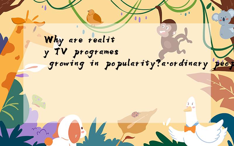 Why are reality TV programes growing in popularity?a.ordinary people can come celebrities and win money.b.they can become the subtitutes of news or TV dramas.c.ordinary people try to seek entertainment from these programms.根据以上内容写一篇