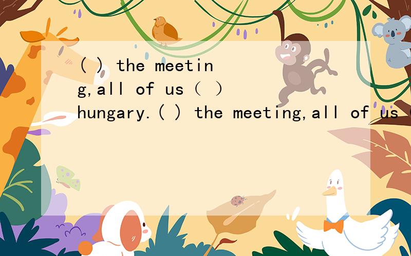 ( ) the meeting,all of us（ ）hungary.( ) the meeting,all of us（ ）hungary.A.at end of ,were B.The end of,got C.At the end of.got