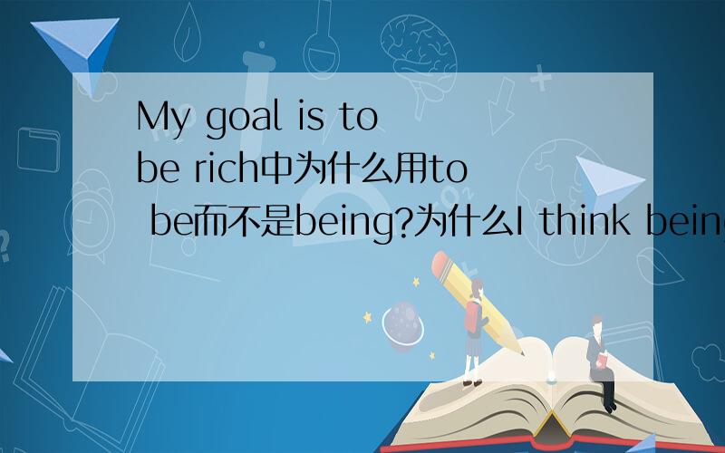 My goal is to be rich中为什么用to be而不是being?为什么I think being happy is more important中用being?