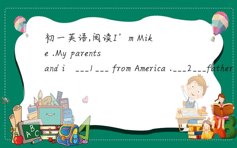 初一英语,阅读I’m Mike .My parents and i   ___1___ from America .___2___father is a middle school teacher.He teachers English .He can speak ___3___Chinese,too.He also can ___4___a car .My mother is a ___5__.She is a ___6__ doctor and my good m