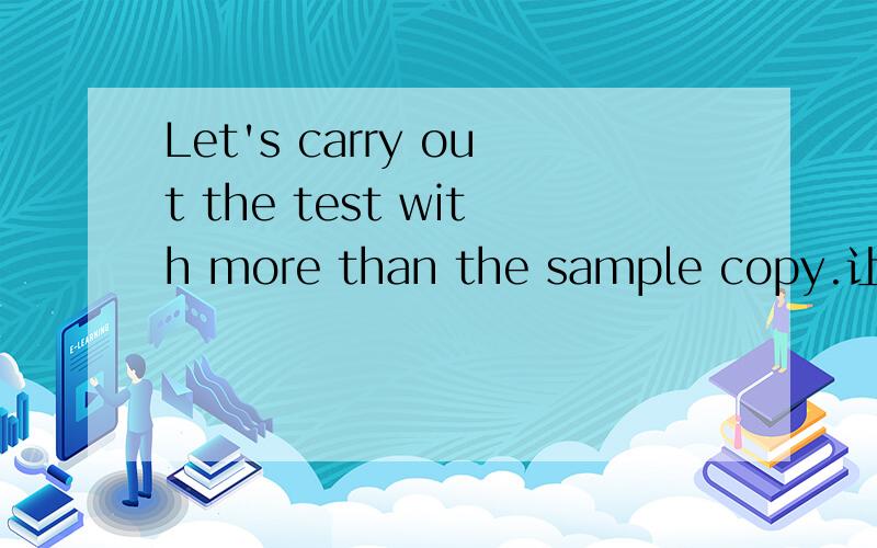 Let's carry out the test with more than the sample copy.让我们来完成那许多的样本?怎么翻译啊、