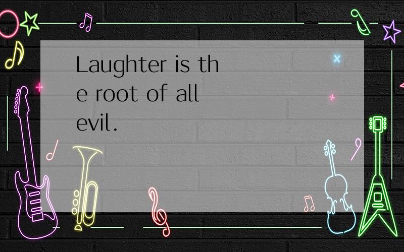 Laughter is the root of all evil.