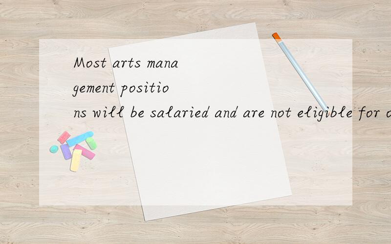 Most arts management positions will be salaried and are not eligible for overtime,Federal policy guidelines stipulate whether a position is exempt or nonexempt from receiving overtime; for example,one of the conditions includes if the employee is mak