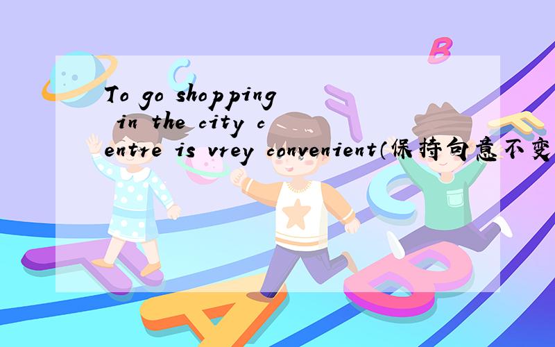 To go shopping in the city centre is vrey convenient（保持句意不变）