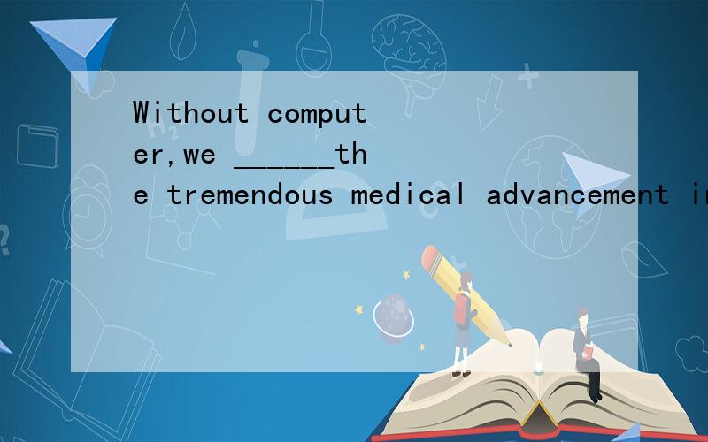 Without computer,we ______the tremendous medical advancement in the past few decades.A.would not make B.will not have made C.could not make D shouldn,t have made选哪个 为什么