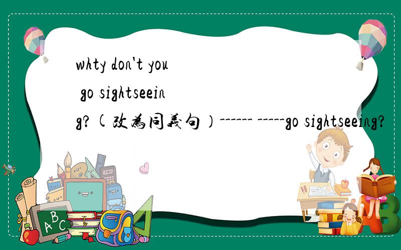 whty don't you go sightseeing?(改为同义句）------ -----go sightseeing?
