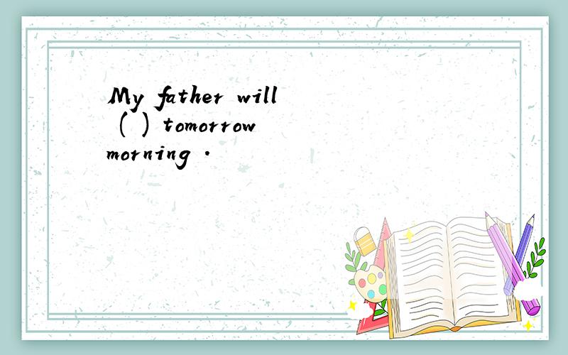 My father will ( ) tomorrow morning .