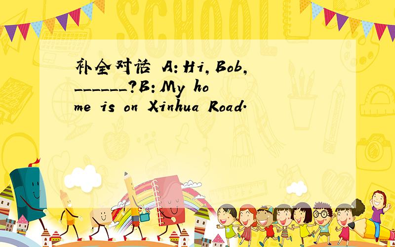 补全对话 A：Hi,Bob,＿＿＿＿＿＿?B：My home is on Xinhua Road.